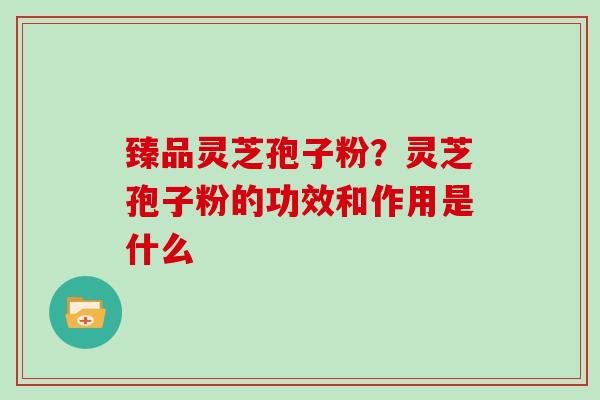 臻品灵芝孢子粉？灵芝孢子粉的功效和作用是什么