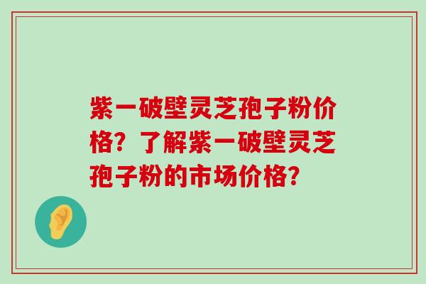 紫一破壁灵芝孢子粉价格？了解紫一破壁灵芝孢子粉的市场价格？