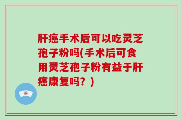 手术后可以吃灵芝孢子粉吗(手术后可食用灵芝孢子粉有益于康复吗？)