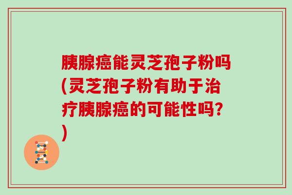 胰腺能灵芝孢子粉吗(灵芝孢子粉有助于胰腺的可能性吗？)