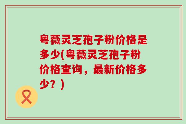 粤薇灵芝孢子粉价格是多少(粤薇灵芝孢子粉价格查询，新价格多少？)