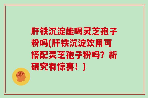 铁沉淀能喝灵芝孢子粉吗(铁沉淀饮用可搭配灵芝孢子粉吗？新研究有惊喜！)