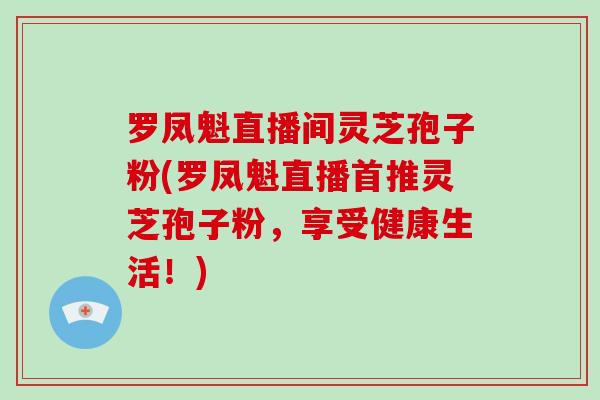 罗凤魁直播间灵芝孢子粉(罗凤魁直播首推灵芝孢子粉，享受健康生活！)