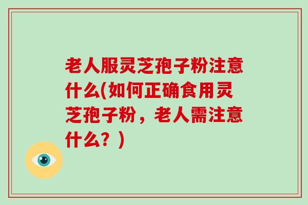 老人服灵芝孢子粉注意什么(如何正确食用灵芝孢子粉，老人需注意什么？)