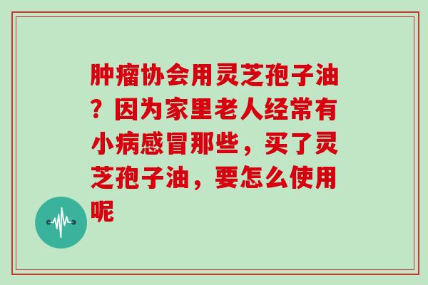 协会用灵芝孢子油？因为家里老人经常有小那些，买了灵芝孢子油，要怎么使用呢