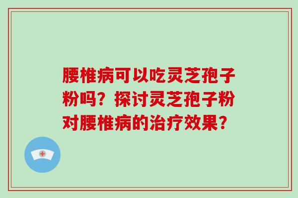 腰椎可以吃灵芝孢子粉吗？探讨灵芝孢子粉对腰椎的效果？