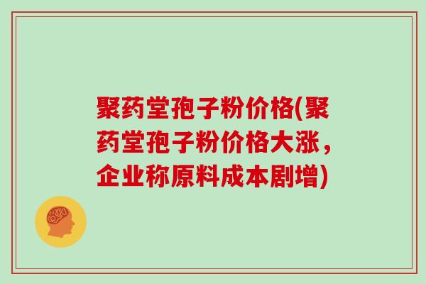 聚药堂孢子粉价格(聚药堂孢子粉价格大涨，企业称原料成本剧增)