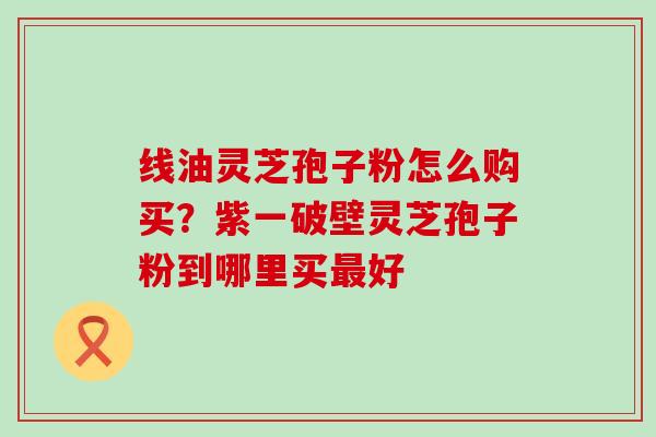 线油灵芝孢子粉怎么购买？紫一破壁灵芝孢子粉到哪里买好