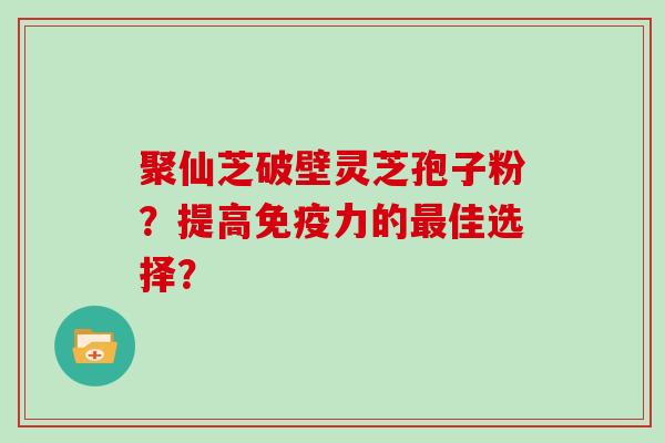 聚仙芝破壁灵芝孢子粉？提高免疫力的佳选择？