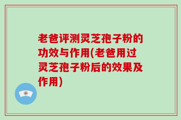 老爸评测灵芝孢子粉的功效与作用(老爸用过灵芝孢子粉后的效果及作用)