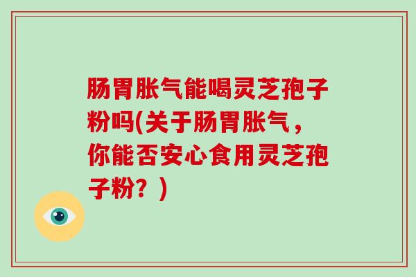 肠胃胀气能喝灵芝孢子粉吗(关于肠胃胀气，你能否安心食用灵芝孢子粉？)