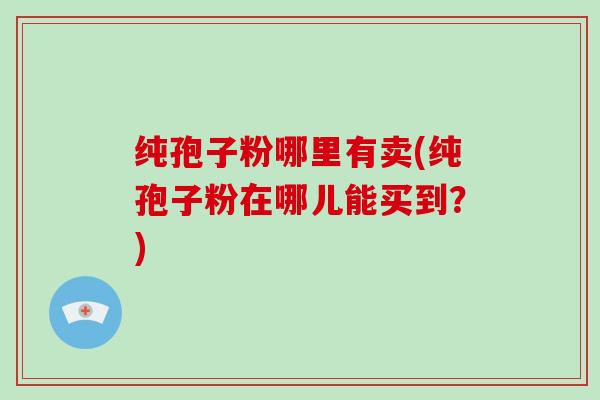 纯孢子粉哪里有卖(纯孢子粉在哪儿能买到？)