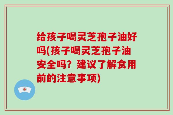 给孩子喝灵芝孢子油好吗(孩子喝灵芝孢子油安全吗？建议了解食用前的注意事项)