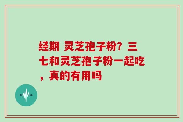 经期 灵芝孢子粉？三七和灵芝孢子粉一起吃，真的有用吗