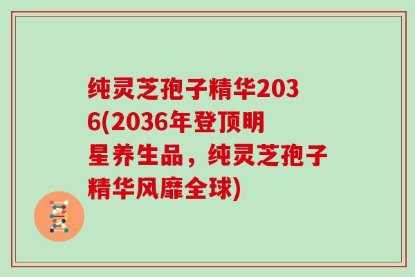 纯灵芝孢子精华2036(2036年登顶明星养生品，纯灵芝孢子精华风靡全球)