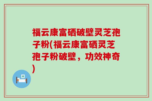 福云康富硒破壁灵芝孢子粉(福云康富硒灵芝孢子粉破壁，功效神奇)