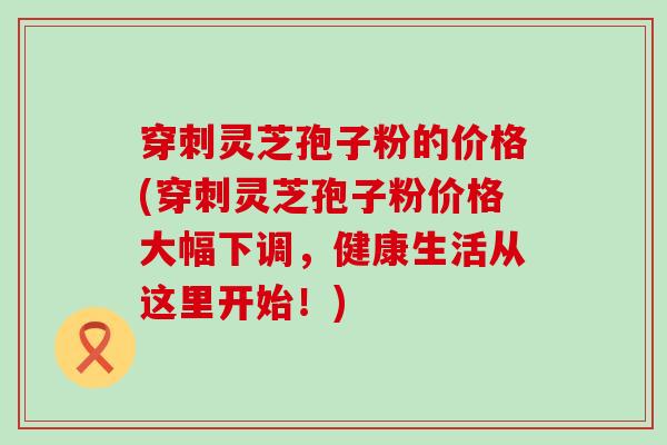 穿刺灵芝孢子粉的价格(穿刺灵芝孢子粉价格大幅下调，健康生活从这里开始！)