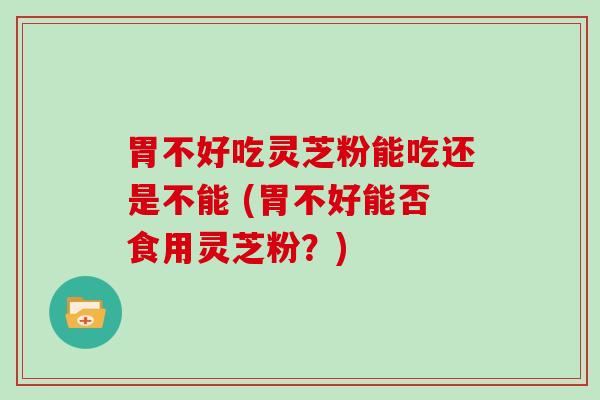 胃不好吃灵芝粉能吃还是不能 (胃不好能否食用灵芝粉？)