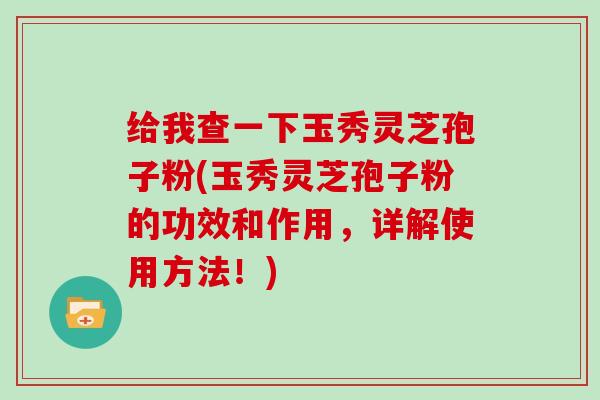 给我查一下玉秀灵芝孢子粉(玉秀灵芝孢子粉的功效和作用，详解使用方法！)