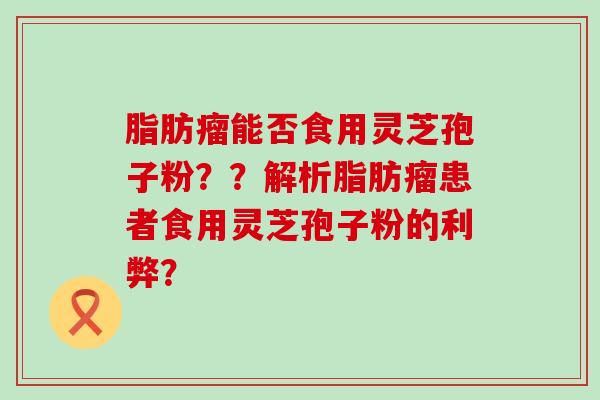 脂肪瘤能否食用灵芝孢子粉？？解析脂肪瘤患者食用灵芝孢子粉的利弊？