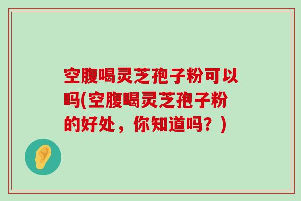 空腹喝灵芝孢子粉可以吗(空腹喝灵芝孢子粉的好处，你知道吗？)