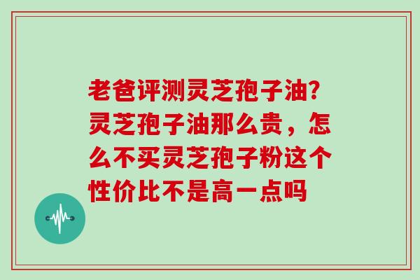 老爸评测灵芝孢子油？灵芝孢子油那么贵，怎么不买灵芝孢子粉这个性价比不是高一点吗