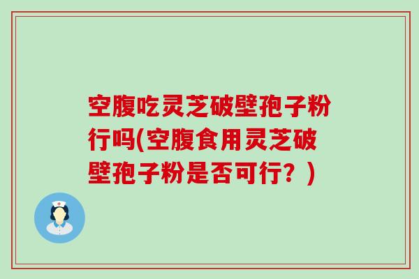 空腹吃灵芝破壁孢子粉行吗(空腹食用灵芝破壁孢子粉是否可行？)