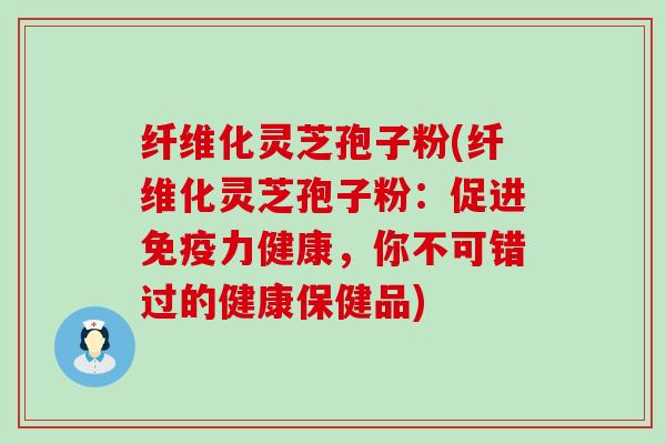 纤维化灵芝孢子粉(纤维化灵芝孢子粉：促进免疫力健康，你不可错过的健康保健品)