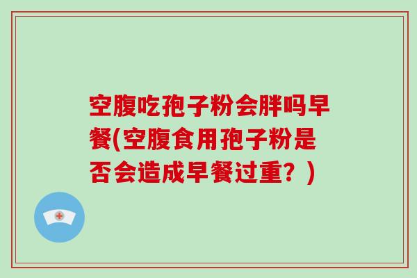 空腹吃孢子粉会胖吗早餐(空腹食用孢子粉是否会造成早餐过重？)