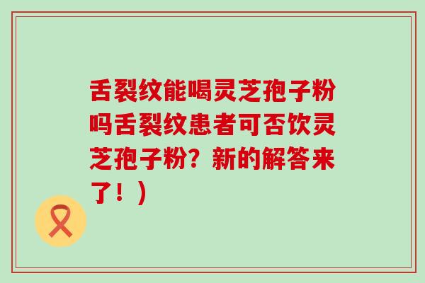 舌裂纹能喝灵芝孢子粉吗舌裂纹患者可否饮灵芝孢子粉？新的解答来了！)