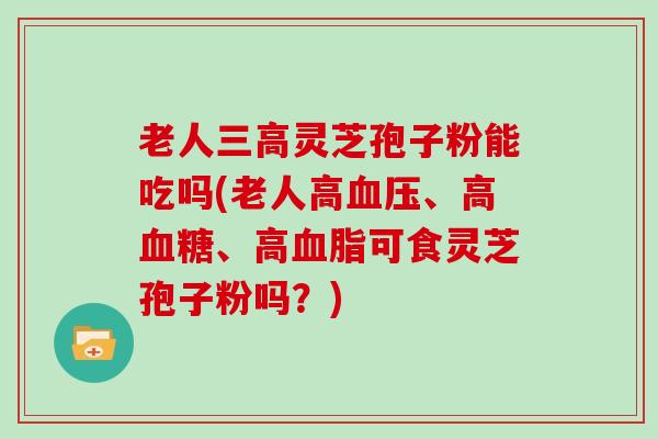 老人灵芝孢子粉能吃吗(老人高、高、高可食灵芝孢子粉吗？)