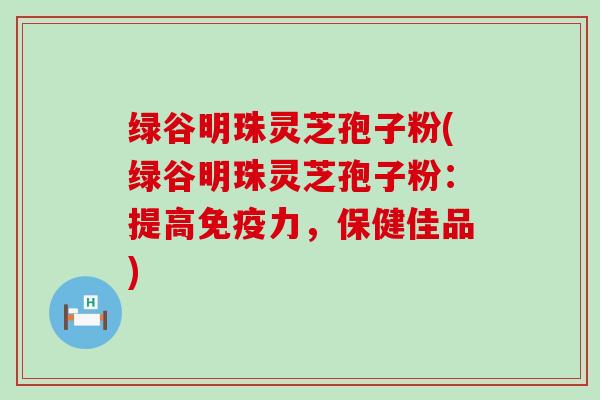 绿谷明珠灵芝孢子粉(绿谷明珠灵芝孢子粉：提高免疫力，保健佳品)