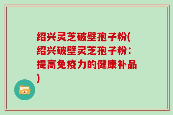 绍兴灵芝破壁孢子粉(绍兴破壁灵芝孢子粉：提高免疫力的健康补品)