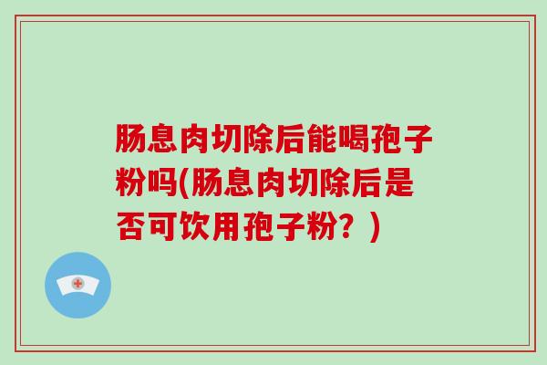 肠息肉切除后能喝孢子粉吗(肠息肉切除后是否可饮用孢子粉？)