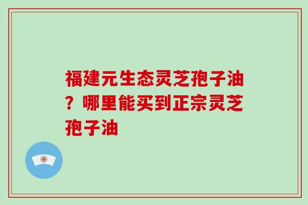 福建元生态灵芝孢子油？哪里能买到正宗灵芝孢子油