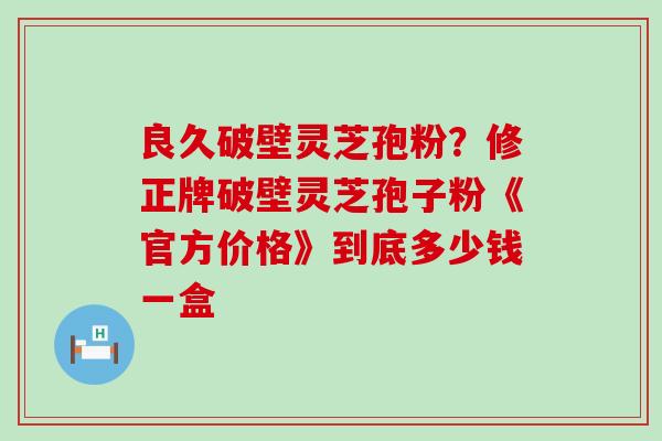 良久破壁灵芝孢粉？修正牌破壁灵芝孢子粉《官方价格》到底多少钱一盒