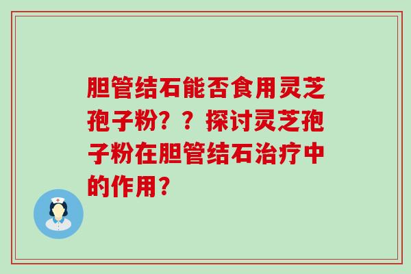 胆管结石能否食用灵芝孢子粉？？探讨灵芝孢子粉在胆管结石中的作用？