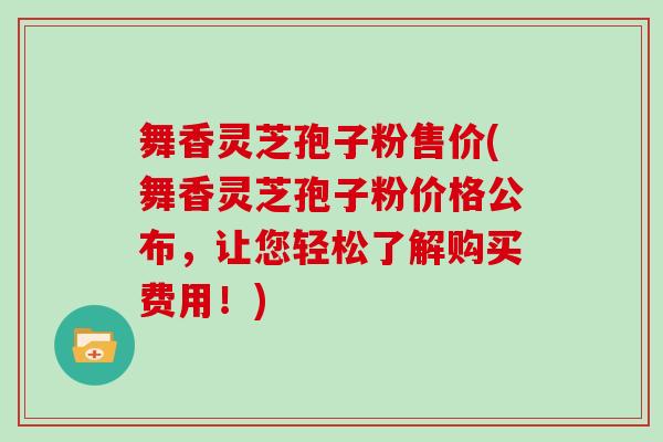 舞香灵芝孢子粉售价(舞香灵芝孢子粉价格公布，让您轻松了解购买费用！)