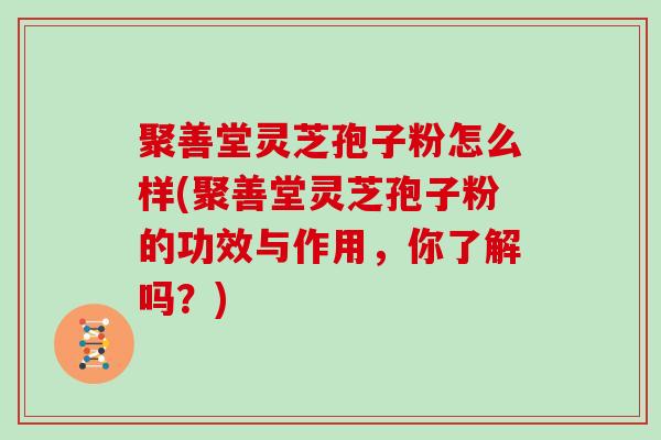 聚善堂灵芝孢子粉怎么样(聚善堂灵芝孢子粉的功效与作用，你了解吗？)