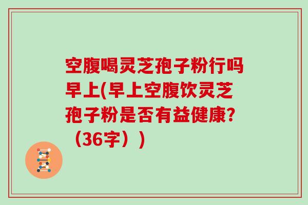 空腹喝灵芝孢子粉行吗早上(早上空腹饮灵芝孢子粉是否有益健康？（36字）)