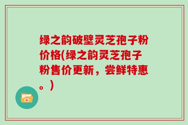 绿之韵破壁灵芝孢子粉价格(绿之韵灵芝孢子粉售价更新，尝鲜特惠。)