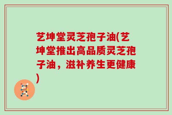 艺坤堂灵芝孢子油(艺坤堂推出高品质灵芝孢子油，滋补养生更健康)