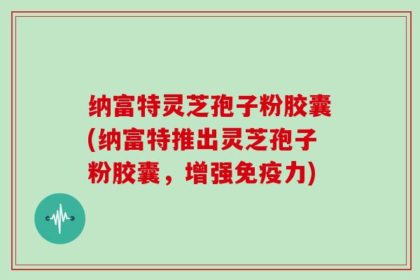 纳富特灵芝孢子粉胶囊(纳富特推出灵芝孢子粉胶囊，增强免疫力)