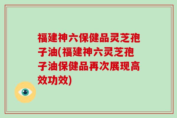 福建神六保健品灵芝孢子油(福建神六灵芝孢子油保健品再次展现高效功效)