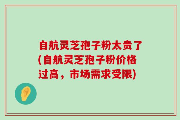 自航灵芝孢子粉太贵了(自航灵芝孢子粉价格过高，市场需求受限)