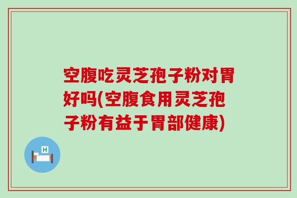 空腹吃灵芝孢子粉对胃好吗(空腹食用灵芝孢子粉有益于胃部健康)