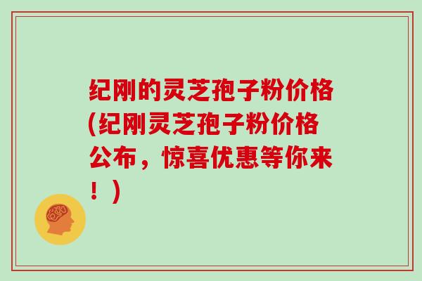 纪刚的灵芝孢子粉价格(纪刚灵芝孢子粉价格公布，惊喜优惠等你来！)