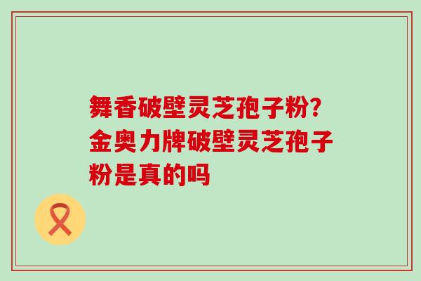 舞香破壁灵芝孢子粉？金奥力牌破壁灵芝孢子粉是真的吗