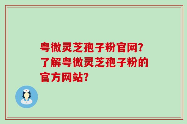 粤微灵芝孢子粉官网？了解粤微灵芝孢子粉的官方网站？