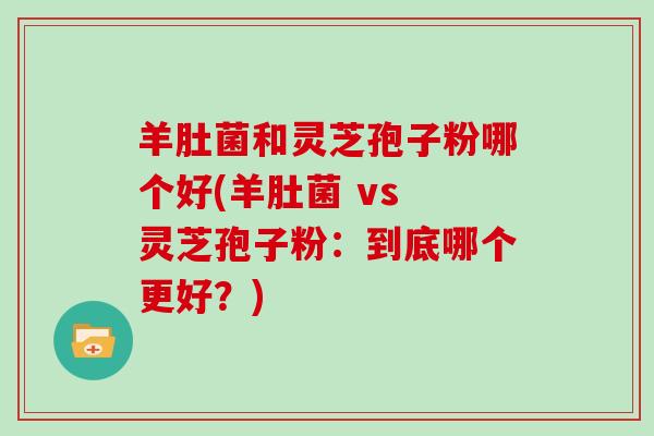 羊肚菌和灵芝孢子粉哪个好(羊肚菌 vs 灵芝孢子粉：到底哪个更好？)